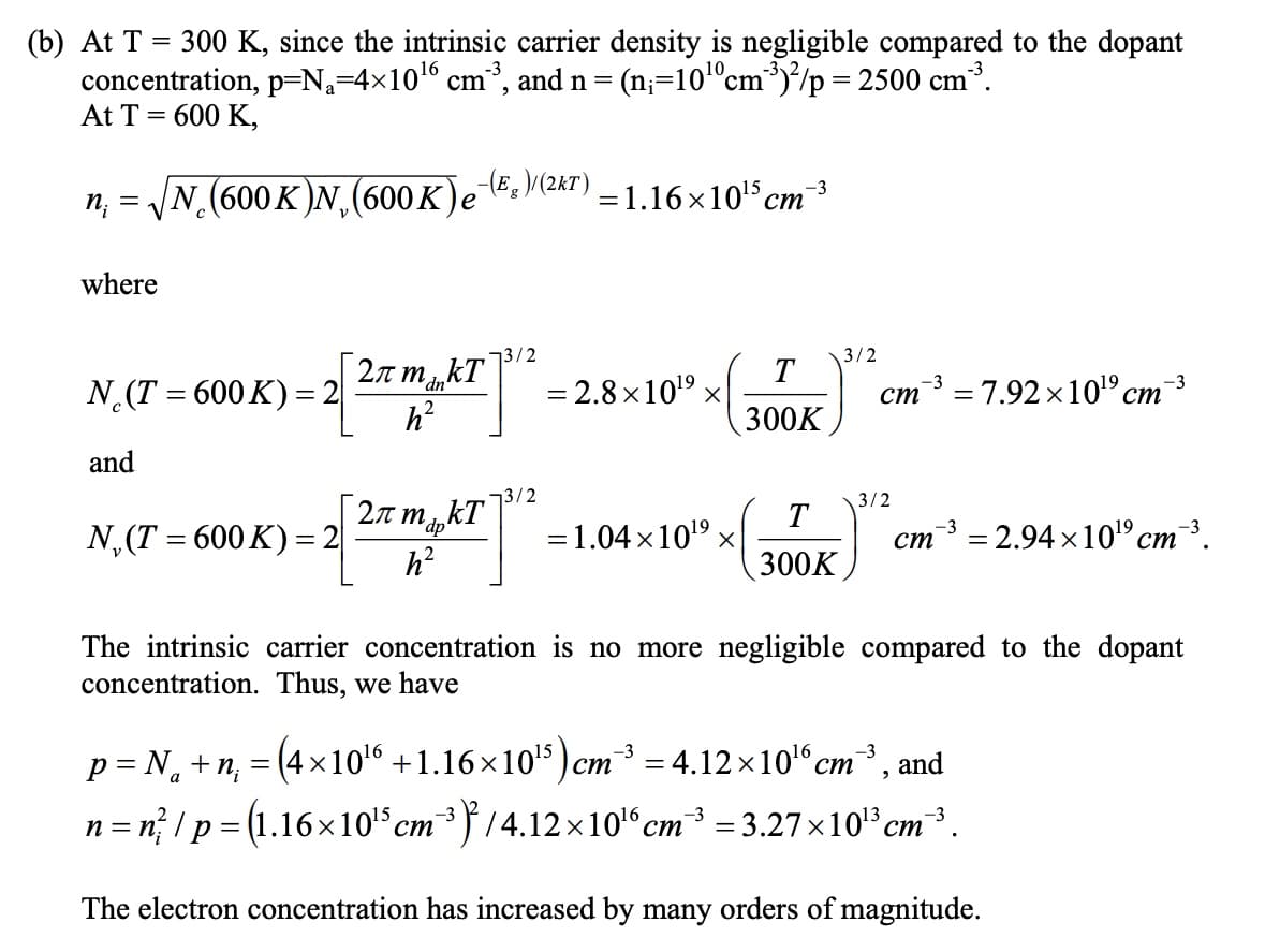 (b) At T = 300 K, since the intrinsic carrier density is negligible compared to the dopant
concentration, p=N=4×10¹6 cm³³, and n = (n=10¹0 cm³)²/p = 2500 cm³.
At T = 600 K,
n₁ = √N (600K)N,(600K)e˜¯
-(E)/(2kT)
=1.16×10¹5 cm³
where
3/2
3/2
N¸(T = 600 K) = 2
2π mankT
T
'dn
h²
= 2.8×1019 ×
ст -³ = 7.92×10¹⁹ cm³
ст
300K
and
3/2
N,(T = 600K)=2
2π mapkT
h²
= 1.04×1019 ×
3/2
-3
ст
= 2.94×1019 cm³.
ст
-3
2
300K
The intrinsic carrier concentration is no more negligible compared to the dopant
concentration. Thus, we have
-3
ст = 4.12×10¹6 cm³, and
p = Nã +n₁ = (4×10¹ +1.16×10¹³) cr
a
-3
n = n² / p = (1.16×10¹³ cm³ ³)²/4.12×10¹6 cm³ = 3.27×10¹³ cm³.
ст
The electron concentration has increased by many orders of magnitude.