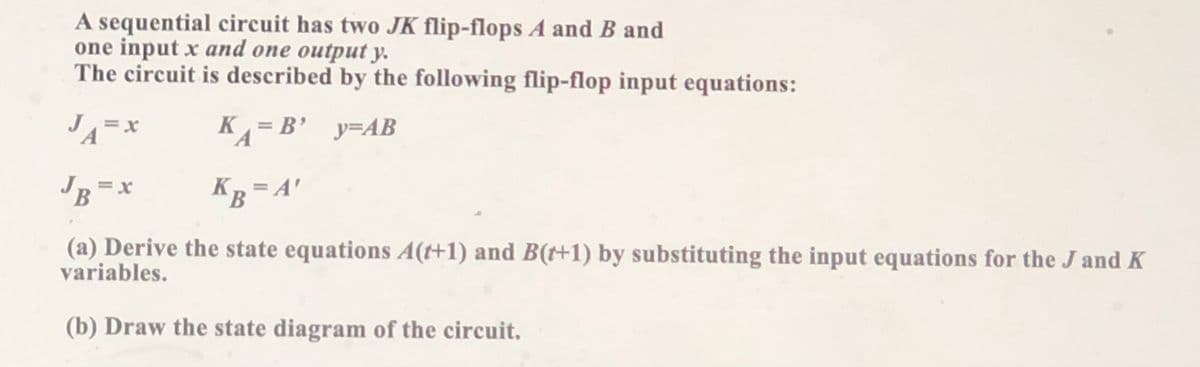 A sequential circuit has two JK flip-flops A and B and
one input x and one output y.
The circuit is described by the following flip-flop input equations:
K = B' y=AB
JB
KR = A'
(a) Derive the state equations A(+1) and B(t+1) by substituting the input equations for the J and K
variables.
(b) Draw the state diagram of the circuit.
