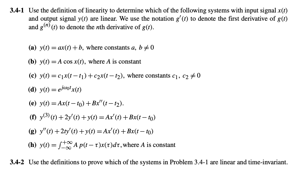 3.4-1 Use the definition of linearity to determine which of the following systems with input signal x(t)
and output signal y(t) are linear. We use the notation g'(t) to denote the first derivative of g(t)
and g(n) (t) to denote the nth derivative of g(t).
(a) y(t) = ax(t) + b, where constants a, b 0
(b) y(t) = A cos x(t), where A is constant
(c) y(t) = c1x(t—t₁)+c2x(t− t2), where constants c1, c2 0
(d) y(t) = ejwot x(t)
(e) y(t) = Ax(t—to) +Bx" (t − t2).
(f) y (³) (t) +2y' (t) + y(t) = Ax' (t) + Bx(t − to)
(g) y" (t)+2ty' (t) + y(t) = Ax' (t) + Bx(t - to)
(h) y(t) = √+ Ap(t − t)x(t)dt, where A is constant
3.4-2 Use the definitions to prove which of the systems in Problem 3.4-1 are linear and time-invariant.