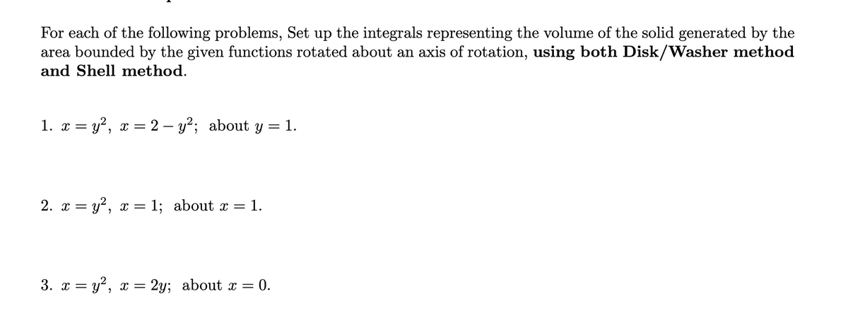 For each of the following problems, Set up the integrals representing the volume of the solid generated by the
area bounded by the given functions rotated about an axis of rotation, using both Disk/Washer method
and Shell method.
1. x = y², x = 2 – y²; about y = 1.
2. x = y?, x = 1; about x =
= 1.
3. x = y?, x = 2y; about x = 0.
