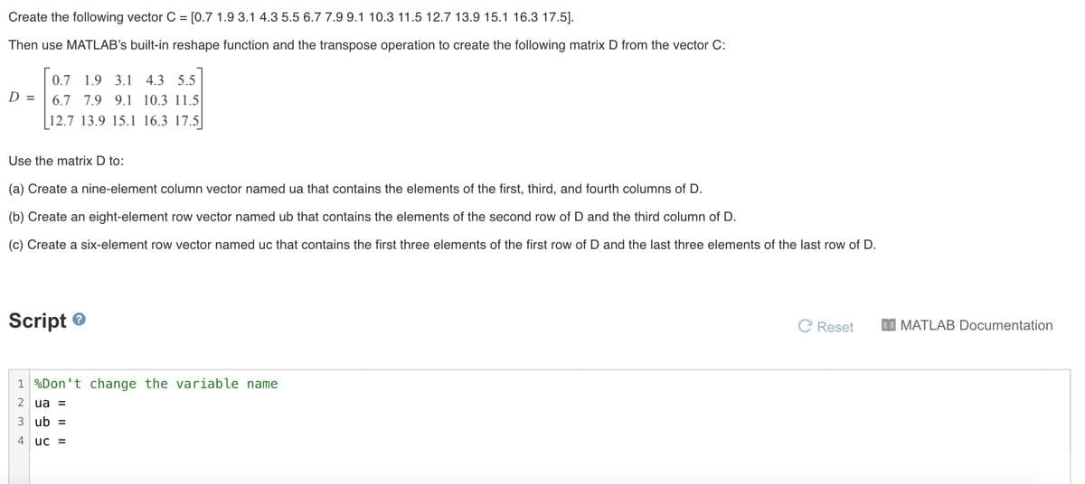 Create the following vector C = [0.7 1.9 3.1 4.3 5.5 6.7 7.9 9.1 10.3 11.5 12.7 13.9 15.1 16.3 17.5].
%D
Then use MATLAB's built-in reshape function and the transpose operation to create the following matrix D from the vector C:
0.7 1.9 3.1 4.3 5.5
D =
6.7 7.9 9.1 10.3 11.5
12.7 13.9 15.1 16.3 17.5|
Use the matrix D to:
(a) Create a nine-element column vector named ua that contains the elements of the first, third, and fourth columns of D.
(b) Create an eight-element row vector named ub that contains the elements of the second row of D and the third column of D.
(c) Create a six-element row vector named uc that contains the first three elements of the first row of D and the last three elements of the last row of D.
Script e
C Reset
I MATLAB Documentation
1 %Don't change the variable name
2 ua =
3 ub
4
uc =
