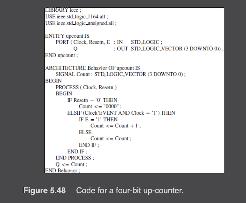 LIBRARY ieee ;
USE
USE
ieee.std_logic_1164.all;
ieee.std_logic_unsigned.all;
ENTITY upcount IS
PORT (Clock, Resetn, E: IN STD_LOGIC;
Q
END upcount;
ARCHITECTURE Behavior OF upcount IS
SIGNAL Count : STD_LOGIC_VECTOR (3 DOWNTO 0);
BEGIN
PROCESS (Clock, Resetn)
BEGIN
IF Resetn = '0' THEN
Count <= "0000";
: OUT STD_LOGIC_VECTOR (3 DOWNTO 0));
ELSIF (Clock'EVENT AND Clock = '1') THEN
IF E = '1' THEN
Count <= Count + 1;
ELSE
END IF;
Count <= Count;
END IF ;
END PROCESS;
Q<= Count;
END Behavior;
Figure 5.48 Code for a four-bit up-counter.