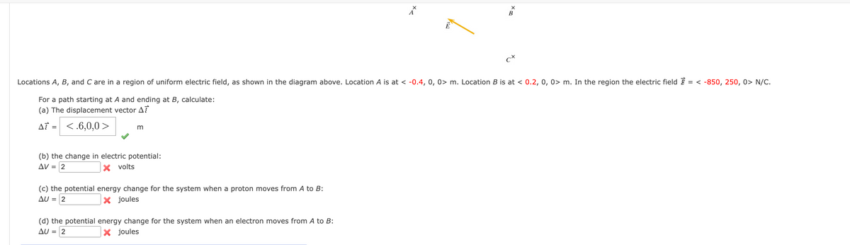 B
ct
Locations A, B, and C are in a region of uniform electric field, as shown in the diagram above. Location A is at < -0.4, 0, 0> m. Location B is at < 0.2, 0, 0> m. In the region the electric field E = < -850, 250, 0> N/C.
For a path starting at A and ending at B, calculate:
(a) The displacement vector AT
AT =
<.6,0,0 >
m
(b) the change in electric potential:
AV =
volts
(c) the potential energy change for the system when a proton moves from A to B:
AU = 2
x joules
(d) the potential energy change for the system when an electron moves from A to B:
AU = 2
X joules
