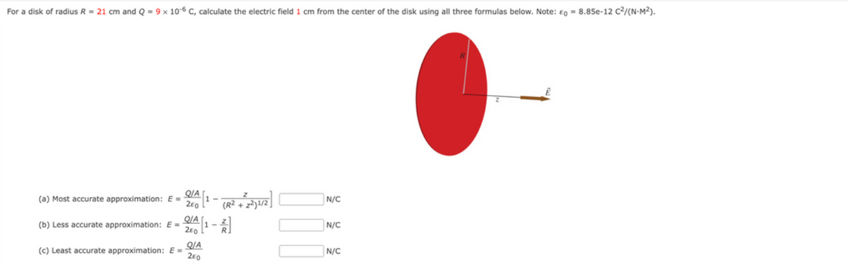 For a disk of radius R = 21 cm and Q = 9 x 10-6 C, calculate the electric field 1 cm from the center of the disk using all three formulas below. Note: €0 = 8.85e-12 C2/(N•M²).
QIA
(a) Most accurate approximation: E =
2€0
N/C
(R2 +
QIA
2e0 L
(b) Less accurate approximation: E =
N/C
QIA
(c) Least accurate approximation: E =
260
N/C
