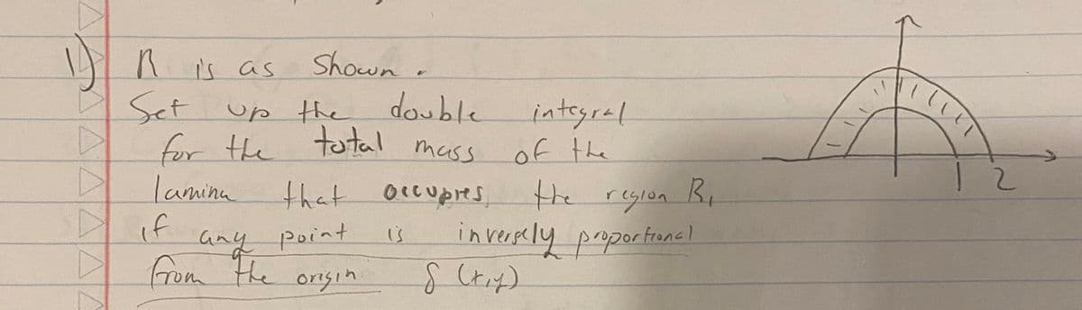 1)
D
A
▷
R is as
Set
Shown
up the double
the total
for the
Tamina
total mass
that occupres,
if
any point
from the origin
is
integral
of the
the region B₁
inversely proportional
S (x,y)
(UT
M
12