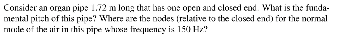 Consider an organ pipe 1.72 m long that has one open and closed end. What is the funda-
mental pitch of this pipe? Where are the nodes (relative to the closed end) for the normal
mode of the air in this pipe whose frequency is 150 Hz?