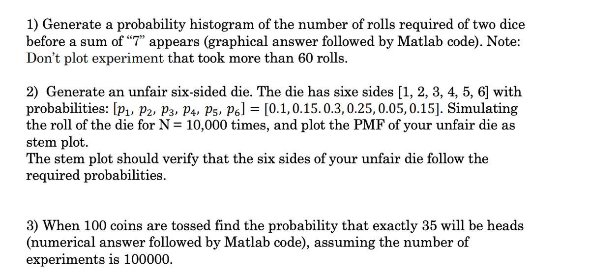 1) Generate a probability histogram of the number of rolls required of two dice
before a sum of "7" appears (graphical answer followed by Matlab code). Note:
Don't plot experiment that took more than 60 rolls.
2) Generate an unfair six-sided die. The die has sixe sides [1, 2, 3, 4, 5, 6] with
probabilities: [p1, P2, P3, P4, P5, P6] = [0.1, 0.15.0.3, 0.25, 0.05, 0.15]. Simulating
the roll of the die for N = 10,000 times, and plot the PMF of your unfair die as
stem plot.
The stem plot should verify that the six sides of your unfair die follow the
required probabilities.
3) When 100 coins are tossed find the probability that exactly 35 will be heads
(numerical answer followed by Matlab code), assuming the number of
experiments is 100000.