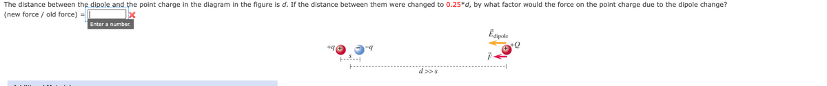 The distance between the dipole and the point charge in the diagram in the figure is d. If the distance between them were changed to 0.25*d, by what factor would the force on the point charge due to the dipole change?
(new force / old force)
Esipole
Enter a number.
+9 +
-.-
d >>s
