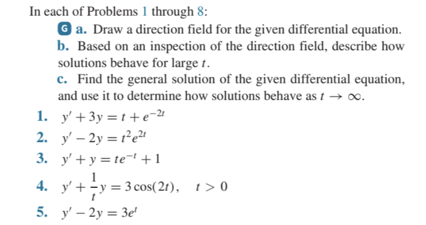 In each of Problems 1 through 8:
Ga. Draw a direction field for the given differential equation.
b. Based on an inspection of the direction field, describe how
solutions behave for large t.
1.
2. y' - 2y = 1²e²t
3.
4.
c. Find the general solution of the given differential equation,
and use it to determine how solutions behave as t →∞.
5.
y'+3y=t+e=²¹
y' + y = te¯¹ +1
y' + y = 3 cos(2t), t> 0
t
y' - 2y = 3e¹