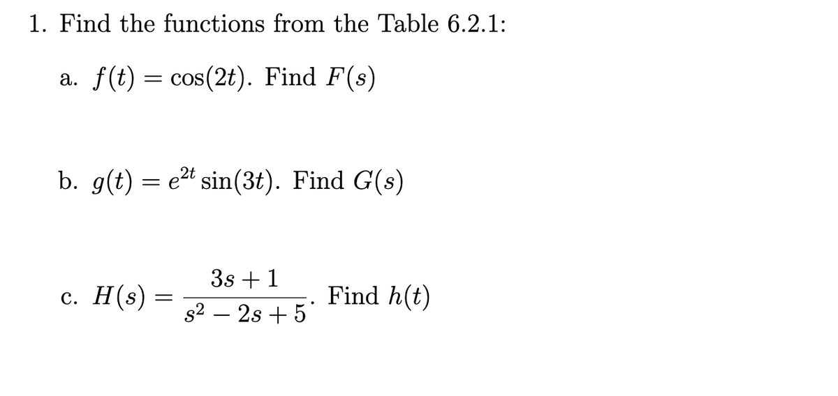 1. Find the functions from the Table 6.2.1:
a. f(t) = cos(2t). Find F(s)
b. g(t) et sin(3t). Find G(s)
=
c. H(s):
=
3s +1
s² - 2s + 5*
Find h(t)