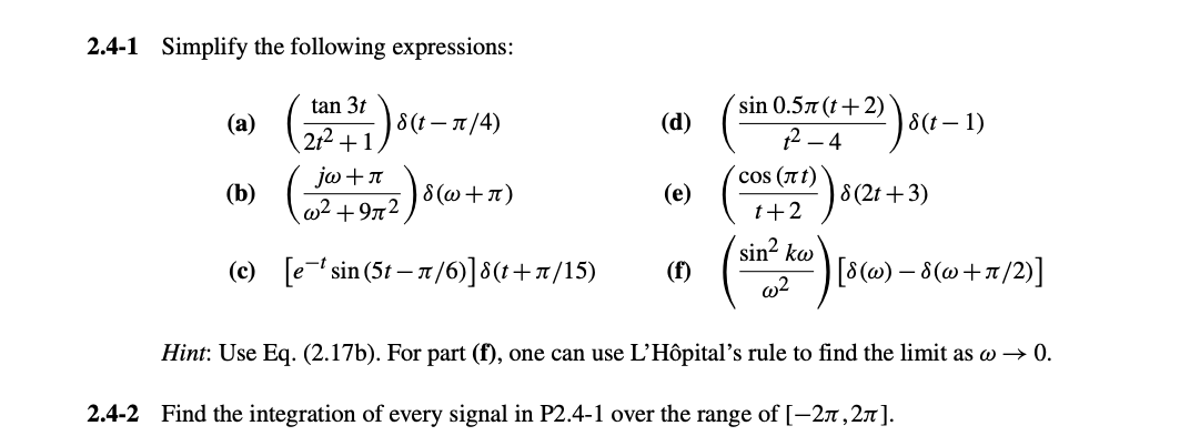 2.4-1 Simplify the following expressions:
tan 3t
'sin 0.5л(t+2)
(a)
8(t−л/4)
(d)
8(t-1)
21²+1
2-4
jω +π
(b)
w² +972)
COS (лt)
·ε(w+л)
(e)
8(2t+3)
1+2
sin² kw
(c) [esin (5-л/6)]ε(t+л/15)
(f)
[8(w) — 8(w+π/2)]
w2
Hint: Use Eq. (2.17b). For part (f), one can use L'Hôpital's rule to find the limit as w→ 0.
2.4-2 Find the integration of every signal in P2.4-1 over the range of [−2µ‚2л].