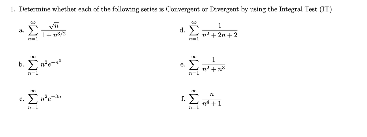 1. Determine whether each of the following series is Convergent or Divergent by using the Integral Test (IT).
1
d Σ
а.
1+ n3/2
n2 + 2n + 2
n=1
n=1
1
3
b. E n'e-n³
Σ
е.
n2 + n3
n=1
n=1
n
с.
n'
-3n
e
n4 +1
n=1
n=1
