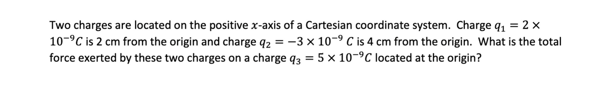 = : 2 X
Two charges are located on the positive x-axis of a Cartesian coordinate system. Charge q₁
10-⁹℃ is 2 cm from the origin and charge q₂ = −3 × 10-⁹ C is 4 cm from the origin. What is the total
force exerted by these two charges on a charge q3 = 5 × 10-⁹C located at the origin?