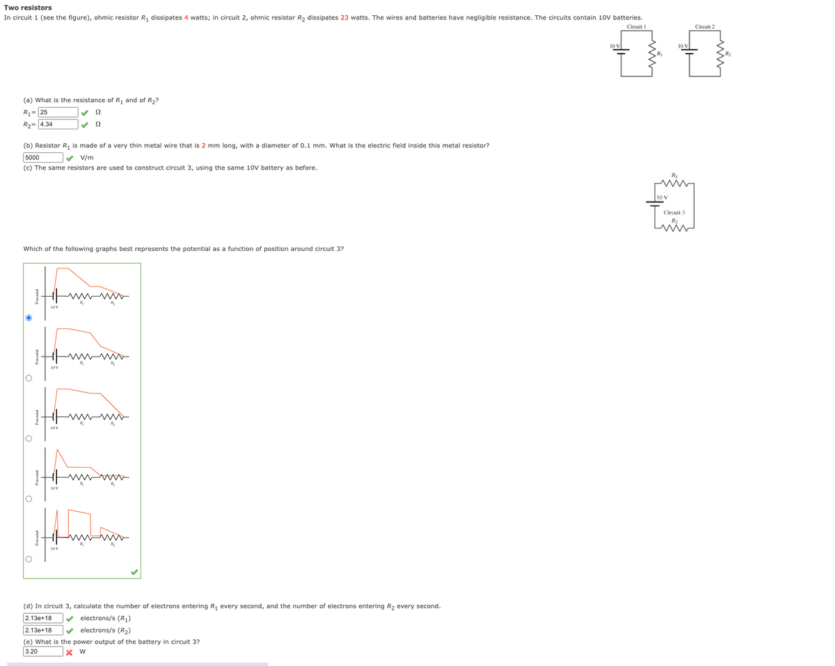 Two resistors
In circuit 1 (see the figure), ohmic resistor R, dissipates 4 watts; in circuit 2, ohmic resistor R, dissipates 23 watts. The wires and batteries have negligible resistance. The circuits contain 10V batteries.
Circuit 1
Circuit 2
10 V
10 V
(a) What is the resistance of R, and of R2?
R1= 25
R2= 4.34
(b) Resistor R, is made of a very thin metal wire that is 2 mm long, with a diameter of 0.1 mm. What is the electric field inside this metal resistor?
5000
V V/m
(c) The same resistors are used to construct circuit 3, using the same 10V battery as before.
10 V
Circuit 3
R
Which of the following graphs best represents the potential as a function of position around circuit 3?
J0V
10 V
10 V
(d) In circuit 3, calculate the number of electrons entering R, every second, and the number of electrons entering R, every second.
2.13e+18
electrons/s (R)
2.13e+18
V electrons/s (R2)
(e) What is the power output of the battery in circuit 3?
3.20
x W
