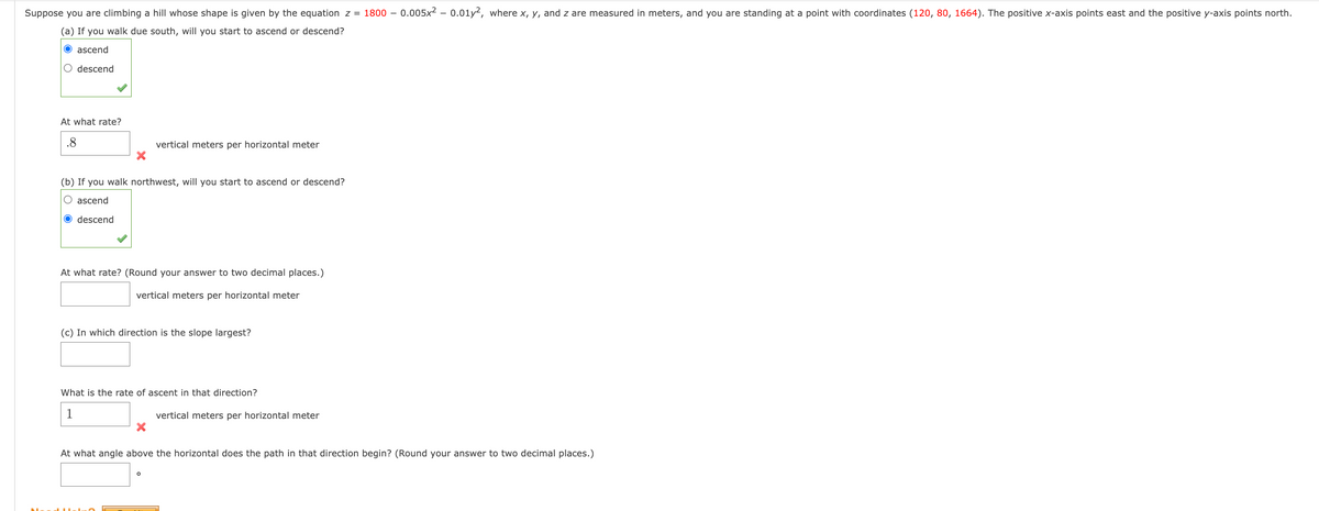 Suppose you are climbing a hill whose shape is given by the equation z = 1800- 0.005x² - 0.01y2, where x, y, and z are measured in meters, and you are standing at a point with coordinates (120, 80, 1664). The positive x-axis points east and the positive y-axis points north.
(a) If you walk due south, will you start to ascend or descend?
O ascend
O descend
At what rate?
.8
X
(b) If you walk northwest, will you start to ascend or descend?
ascend
O descend
vertical meters per horizontal meter
At what rate? (Round your answer to two decimal places.)
vertical meters per horizontal meter
(c) In which direction is the slope largest?
What is the rate of ascent in that direction?
1
X
O
vertical meters per horizontal meter
At what angle above the rizontal does the path that direction begin? (Round your answer to two decimal places.)