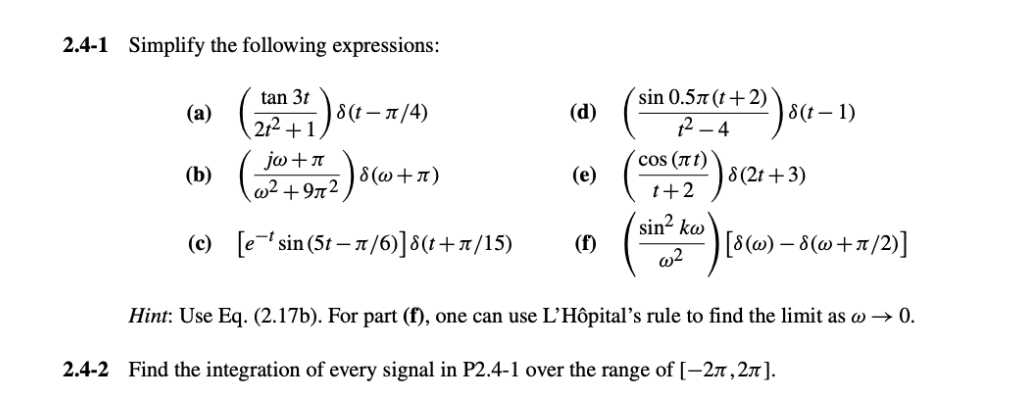 2.4-1 Simplify the following expressions:
tan 3t
(a)
8(t-л/4)
(d)
212+1
sin 0.5л (t+2)
2-4
8(t-1)
jw+л
cos (лt)
(b)
|ε(w+л)
(e)
w²+972
8 (2t+3)
1+2
sin² kw
(c) [esin (5-л/6)]§(t+л/15)
(f)
w2
[8(w) −8(w+7/2)]
Hint: Use Eq. (2.17b). For part (f), one can use L'Hôpital's rule to find the limit as w→ 0.
2.4-2 Find the integration of every signal in P2.4-1 over the range of [-2π,2π].