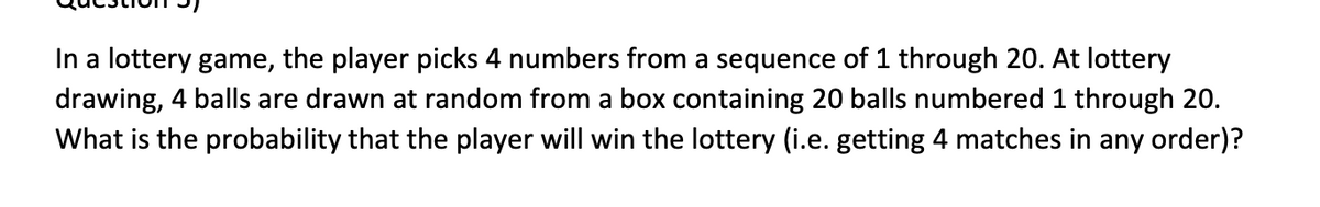 In a lottery game, the player picks 4 numbers from a sequence of 1 through 20. At lottery
drawing, 4 balls are drawn at random from a box containing 20 balls numbered 1 through 20.
What is the probability that the player will win the lottery (i.e. getting 4 matches in any order)?