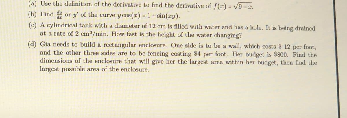 (a) Use the definition of the derivative to find the derivative of f(x) = V9 - x.
%3D
(b) Find or y' of the curve y cos(x) = 1 +sin(ry).
dr
(c) A cylindrical tank with a diameter of 12 cm is filled with water and has a hole. It is being drained
at a rate of 2 cm3/min. How fast is the height of the water changing?
(d) Gia needs to build a rectangular enclosure. One side is to be a wall, which costs $ 12 per foot,
and the other three sides are to be fencing costing $4 per foot. Her budget is $800. Find the
dimensions of the enclosure that will give her the largest area within her budget, then find the
largest possible area of the enclosure.
