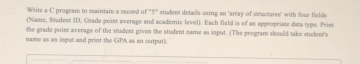 Write a C program to maintain a record of "5" student details using an 'array of structures' with four fields
(Name, Student ID, Grade point average and academic level). Each field is of an appropriate data type. Print
the grade point average of the student given the student name as input. (The program should take student's
name as an input and print the GPA as an output).
