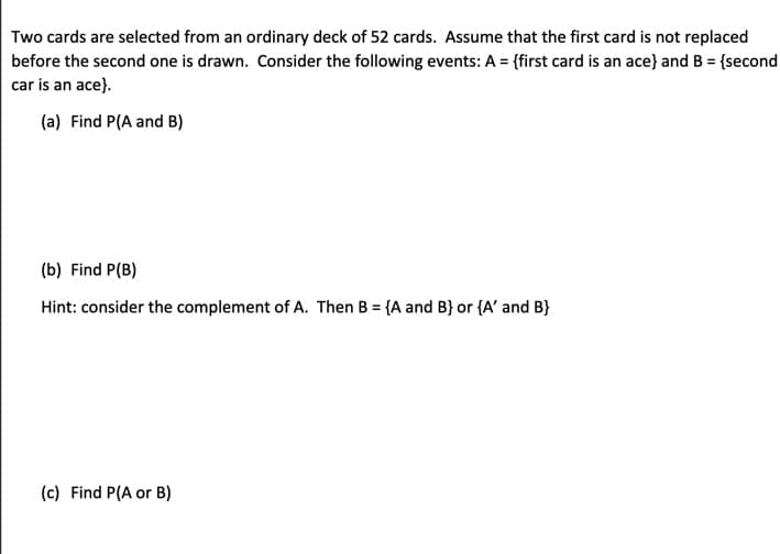 Two cards are selected from an ordinary deck of 52 cards. Assume that the first card is not replaced
before the second one is drawn. Consider the following events: A = {first card is an ace} and B = {second
car is an ace}.
(a) Find P(A and B)
(b) Find P(B)
Hint: consider the complement of A. Then B = {A and B) or {A' and B}
(c) Find P(A or B)