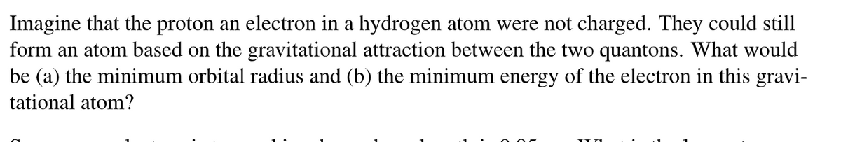 Imagine that the proton an electron in a hydrogen atom were not charged. They could still
form an atom based on the gravitational attraction between the two quantons. What would
be (a) the minimum orbital radius and (b) the minimum energy of the electron in this gravi-
tational atom?