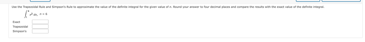 Use the Trapezoidal Rule and Simpson's Rule to approximate the value of the definite integral for the given value of n. Round your answer to four decimal places and compare the results with the exact value of the definite integral.
x2
dx,
n = 6
Exact
Trapezoidal
Simpson's

