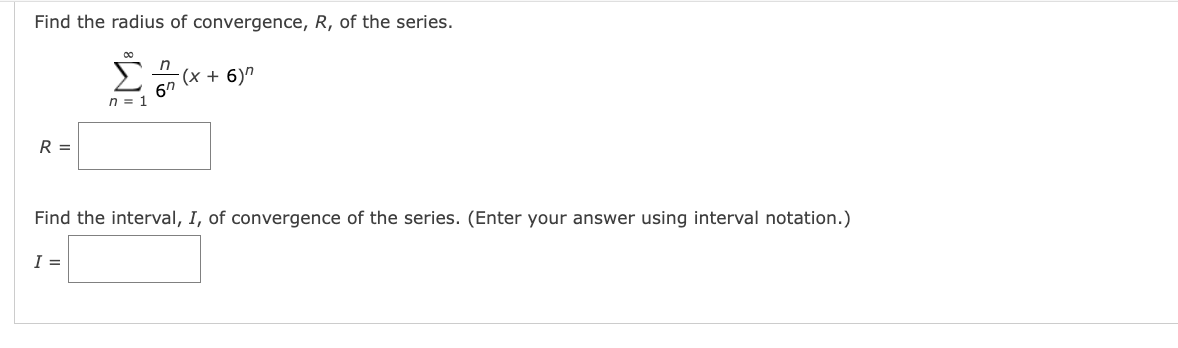 Find the radius of convergence, R, of the series.
00
(x + 6)"
6"
n = 1
R =
Find the interval, I, of convergence of the series. (Enter your answer using interval notation.)
I =
