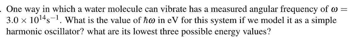 . One way in which a water molecule can vibrate has a measured angular frequency of @=
3.0 × 10¹4 s 1. What is the value of ħo in eV for this system if we model it as a simple
harmonic oscillator? what are its lowest three possible energy values?