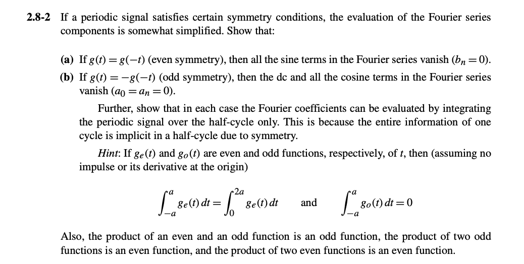 2.8-2 If a periodic signal satisfies certain symmetry conditions, the evaluation of the Fourier series
components is somewhat simplified. Show that:
(a) If g(t) = g(−t) (even symmetry), then all the sine terms in the Fourier series vanish (bn = 0).
(b) If g(t) = −g(-t) (odd symmetry), then the dc and all the cosine terms in the Fourier series
vanish (a = an = 0).
Further, show that in each case the Fourier coefficients can be evaluated by integrating
the periodic signal over the half-cycle only. This is because the entire information of one
cycle is implicit in a half-cycle due to symmetry.
Hint: If ge(t) and go (t) are even and odd functions, respectively, of t, then (assuming no
impulse or its derivative at the origin)
2a
ge(t) dt =
ge(t) dt
and
go(t) dt = 0
Also, the product of an even and an odd function is an odd function, the product of two odd
functions is an even function, and the product of two even functions is an even function.