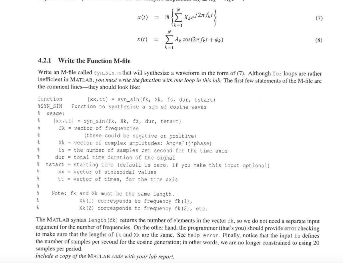 4.2.1
Write the Function M-file
x(t) =
N
RXkej 2лfkl
k=1
N
x(t) =
Σ Ak cos(2π fkt + k)
k=1
(7)
(8)
Write an M-file called syn_sin.m that will synthesize a waveform in the form of (7). Although for loops are rather
inefficient in MATLAB, you must write the function with one loop in this lab. The first few statements of the M-file are
the comment lines-they should look like:
function
%SYN_SIN
[xx, tt]
=
syn_sin (fk, Xk, fs, dur, tstart)
Function to synthesize a sum of cosine waves
ge usage:
=
syn_sin (fk, Xk, fs, dur, tstart)
(these could be negative or positive)
fk = vector of frequencies
[xx, tt]
응
op
g
op
Xk = vector of complex amplitudes: Amp*e (j*phase)
fs
dur
the number of samples per second for the time axis
total time duration of the signal
tstart = starting time (default is zero, if you make this input optional)
xx = vector of sinusoidal values
g
tt = vector of times, for the time axis.
op
op
Note: fk and Xk must be the same length.
op
op
Xk (1) corresponds to frequency fk (1),
Xk (2) corresponds to frequency fk (2), etc.
The MATLAB syntax length (fk) returns the number of elements in the vector fk, so we do not need a separate input
argument for the number of frequencies. On the other hand, the programmer (that's you) should provide error checking
to make sure that the lengths of fk and Xk are the same. See help error. Finally, notice that the input fs defines
the number of samples per second for the cosine generation; in other words, we are no longer constrained to using 20
samples per period.
Include a copy of the MATLAB code with your lab report.