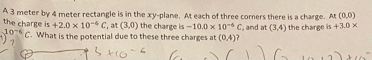 A 3 meter by 4 meter rectangle is in the xy-plane. At each of three corners there is a charge. At (0,0)
the charge is +2.0 x 10-6 C, at (3,0) the charge is -10.0 x 10-6 C, and at (3,4) the charge is +3.0 X
C. What is the potential due to these three charges at (0,4)?
10-6
3+16=6
16