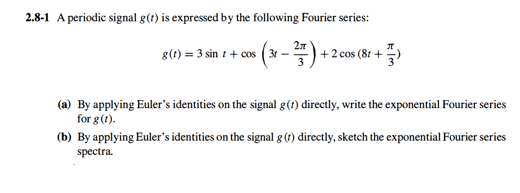 2.8-1 A periodic signal g(t) is expressed by the following Fourier series:
g(t) 3 sin + cos
3t
-
2π
+ 2 cos (8t+
+)
3
(a) By applying Euler's identities on the signal g(t) directly, write the exponential Fourier series
for g (t).
(b) By applying Euler's identities on the signal g (t) directly, sketch the exponential Fourier series
spectra.