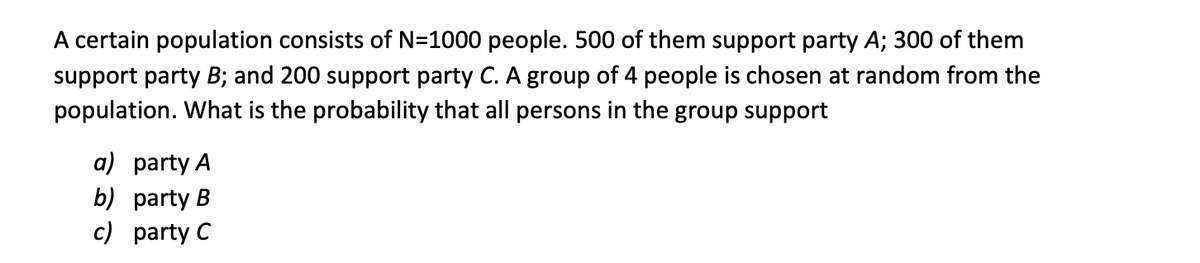 A certain population consists of N=1000 people. 500 of them support party A; 300 of them
support party B; and 200 support party C. A group of 4 people is chosen at random from the
population. What is the probability that all persons in the group support
a) party A
b) party B
c) party C