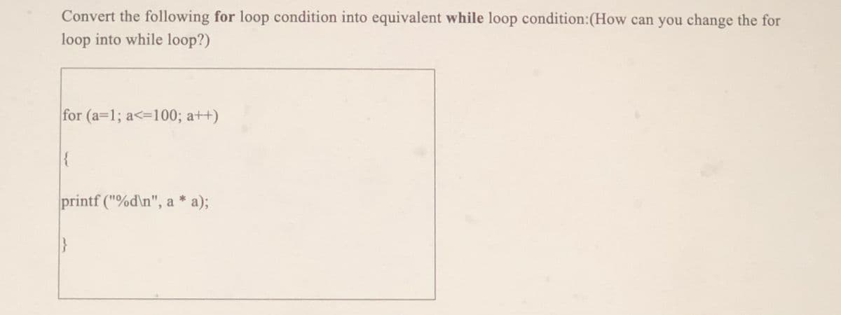 Convert the following for loop condition into equivalent while loop condition:(How can you change the for
loop into while loop?)
for (a=1; a<=100; a++)
{
printf ("%d\n", a * a);
