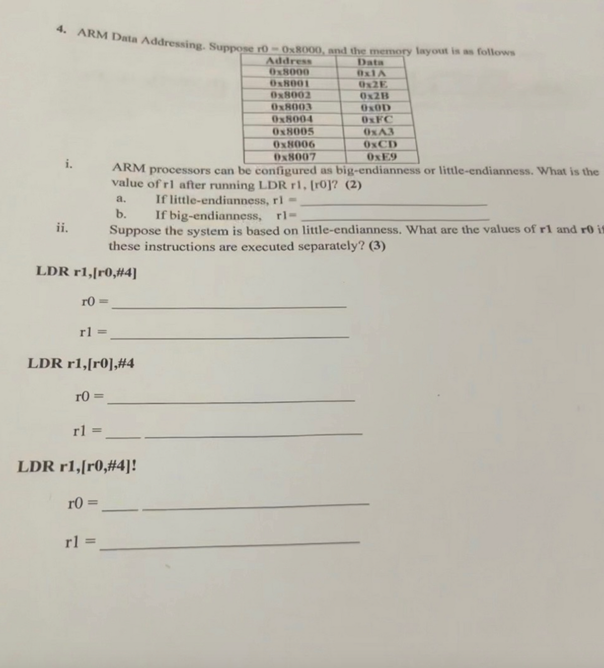 4. ARM Data Addressing. Suppose r0-0x8000, and the memory layout is as follows
Address
0x8000
Data
0x1A
0x8001
0x2E
0x8002
0x2B
0x8003
OxOD
0x8004
0xFC
0x8005
0xA3
0x8006
0xCD
0x8007
0xE9
ii.
ARM processors can be configured as big-endianness or little-endianness. What is the
value of rl after running LDR r1, [ro]? (2)
a.
b.
If little-endianness, rl =
If big-endianness, rl=
Suppose the system is based on little-endianness. What are the values of r1 and r0 is
these instructions are executed separately? (3)
LDR r1,[r0,#4]
r0=
rl=
LDR r1,[r0],#4
r0=
r1 =
LDR r1,[r0,#4]!
r0=
rl=
=