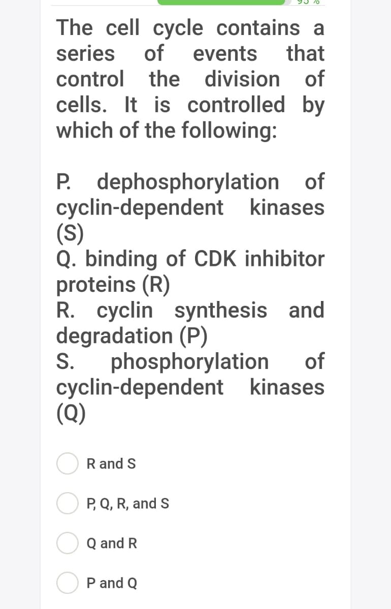 The cell cycle contains a
series of events that
control the division of
cells. It is controlled by
which of the following:
P. dephosphorylation of
cyclin-dependent kinases
(S)
Q. binding of CDK inhibitor
proteins (R)
R. cyclin synthesis and
degradation (P)
S.
phosphorylation of
cyclin-dependent kinases
(Q)
R and S
P, Q, R, and S
Q and R
P and Q