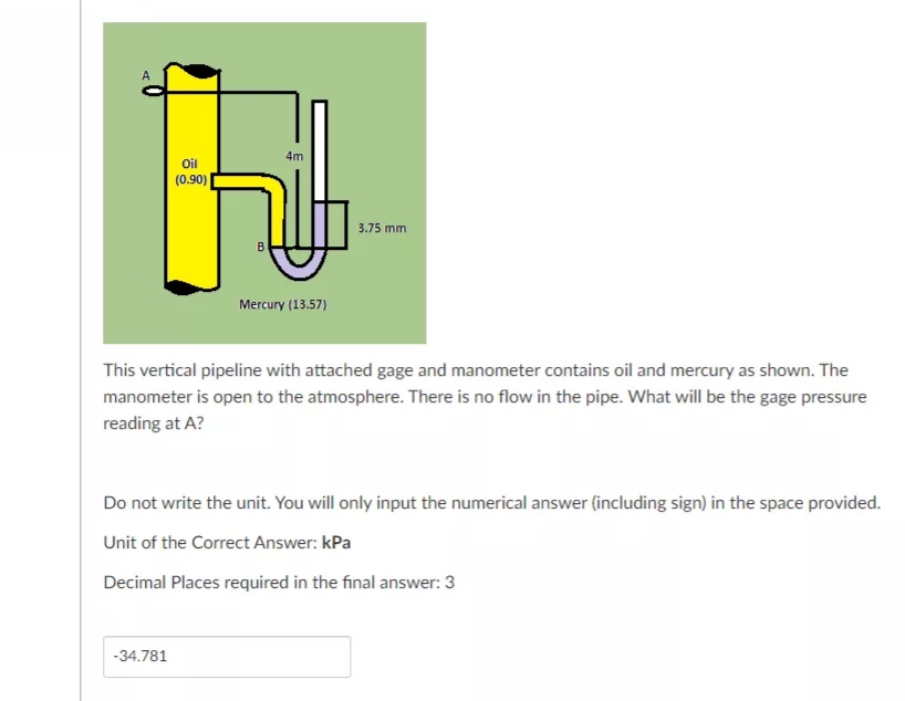 4m
Oil
(0.90)
3.75 mm
Mercury (13.57)
This vertical pipeline with attached gage and manometer contains oil and mercury as shown. The
manometer is open to the atmosphere. There is no flow in the pipe. What will be the gage pressure
reading at A?
Do not write the unit. You will only input the numerical answer (including sign) in the space provided.
Unit of the Correct Answer: kPa
Decimal Places required in the final answer: 3
-34.781
