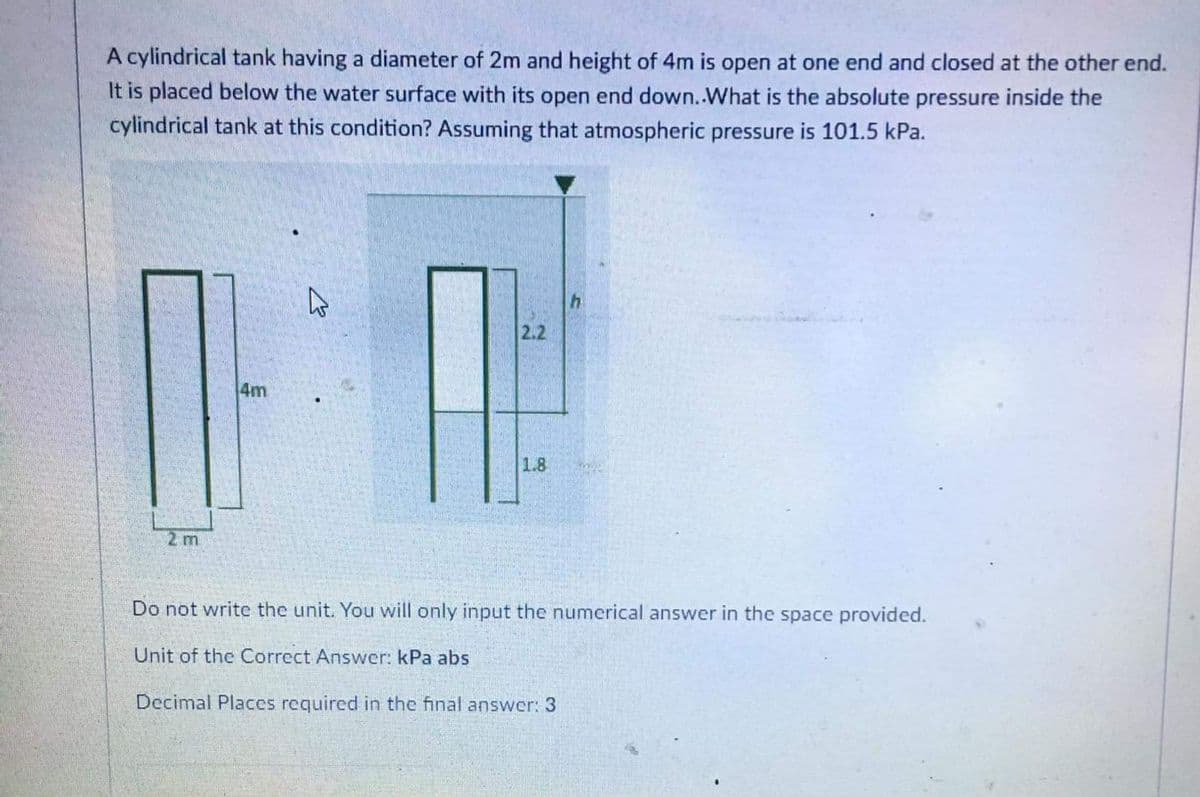 A cylindrical tank having a diameter of 2m and height of 4m is open at one end and closed at the other end.
It is placed below the water surface with its open end down.What is the absolute pressure inside the
cylindrical tank at this condition? Assuming that atmospheric pressure is 101.5 kPa.
2.2
4m
1.8
2 m
Do not write the unit. You will only input the numerical answer in the space provided.
Unit of the Correct Answer: kPa abs
Decimal Places required in the final answer: 3
