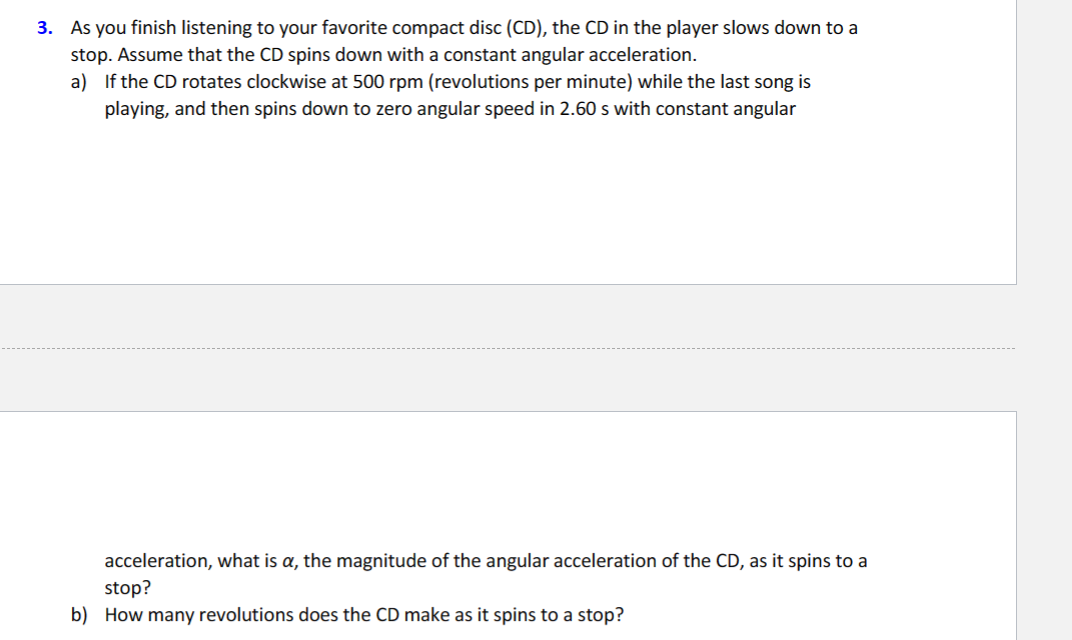 3. As you finish listening to your favorite compact disc (CD), the CD in the player slows down to a
stop. Assume that the CD spins down with a constant angular acceleration.
a) If the CD rotates clockwise at 500 rpm (revolutions per minute) while the last song is
playing, and then spins down to zero angular speed in 2.60 s with constant angular
acceleration, what is a, the magnitude of the angular acceleration of the CD, as it spins to a
stop?
b) How many revolutions does the CD make as it spins to a stop?