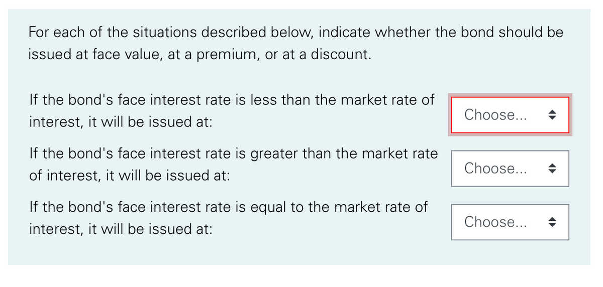 For each of the situations described below, indicate whether the bond should be
issued at face value, at a premium, or at a discount.
If the bond's face interest rate is less than the market rate of
Choose...
interest, it will be issued at:
If the bond's face interest rate is greater than the market rate
Choose...
of interest, it will be issued at:
If the bond's face interest rate is equal to the market rate of
Choose...
interest, it will be issued at:
