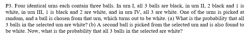 P3. Four identical urns each contain three balls. In urn I, all 3 balls are black, in urn II, 2 black and 1 is
white, in urn III, 1 is black and 2 are white, and in urn IV, all 3 are white. One of the urns is picked at
random, and a ball is chosen from that urn, which turns out to be white. (a) What is the probability that all
3 balls in the selected urn are white? (b) A second ball is picked from the selected urn and is also found to
be white. Now, what is the probability that all 3 balls in the selected are white?
