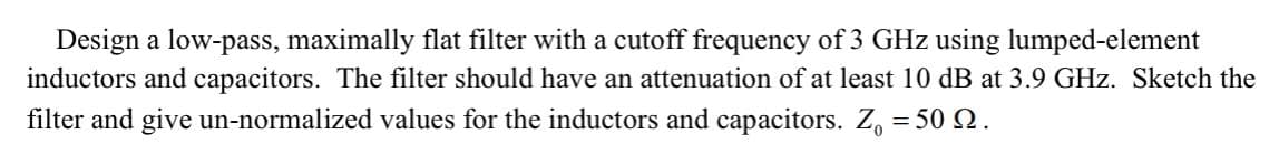 Design a low-pass, maximally flat filter with a cutoff frequency of 3 GHz using lumped-element
inductors and capacitors. The filter should have an attenuation of at least 10 dB at 3.9 GHz. Sketch the
filter and give un-normalized values for the inductors and capacitors. Z₁ = 50.