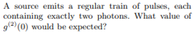 A source emits a regular train of pulses, each
containing exactly two photons. What value of
g(2) (0) would be expected?