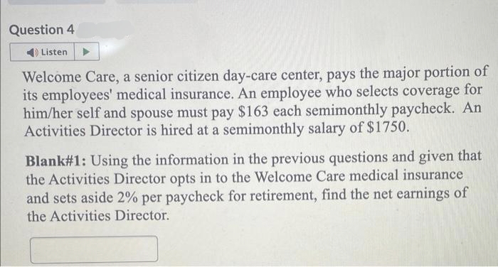 Question 4
Listen
Welcome Care, a senior citizen day-care center, pays the major portion of
its employees' medical insurance. An employee who selects coverage for
him/her self and spouse must pay $163 each semimonthly paycheck. An
Activities Director is hired at a semimonthly salary of $1750.
Blank#1: Using the information in the previous questions and given that
the Activities Director opts in to the Welcome Care medical insurance
and sets aside 2% per paycheck for retirement, find the net earnings of
the Activities Director.