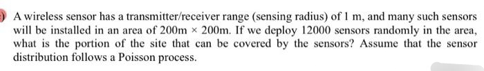 A wireless sensor has a transmitter/receiver range (sensing radius) of 1 m, and many such sensors
will be installed in an area of 200m x 200m. If we deploy 12000 sensors randomly in the area,
what is the portion of the site that can be covered by the sensors? Assume that the sensor
distribution follows a Poisson process.