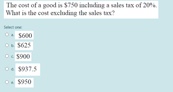 The cost of a good is $750 including a sales tax of 20%.
What is the cost excluding the sales tax?
Select one:
O a. $600
O b. $625
O c. $900
O d. $937.5
O e. $950
