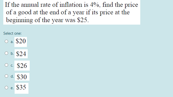 If the annual rate of inflation is 4%, find the price
of a good at the end of a year if its price at the
beginning of the year was $25.
Select one:
O a. $20
оь. $24
O . $26
O d. $30
O e. $35
е.
