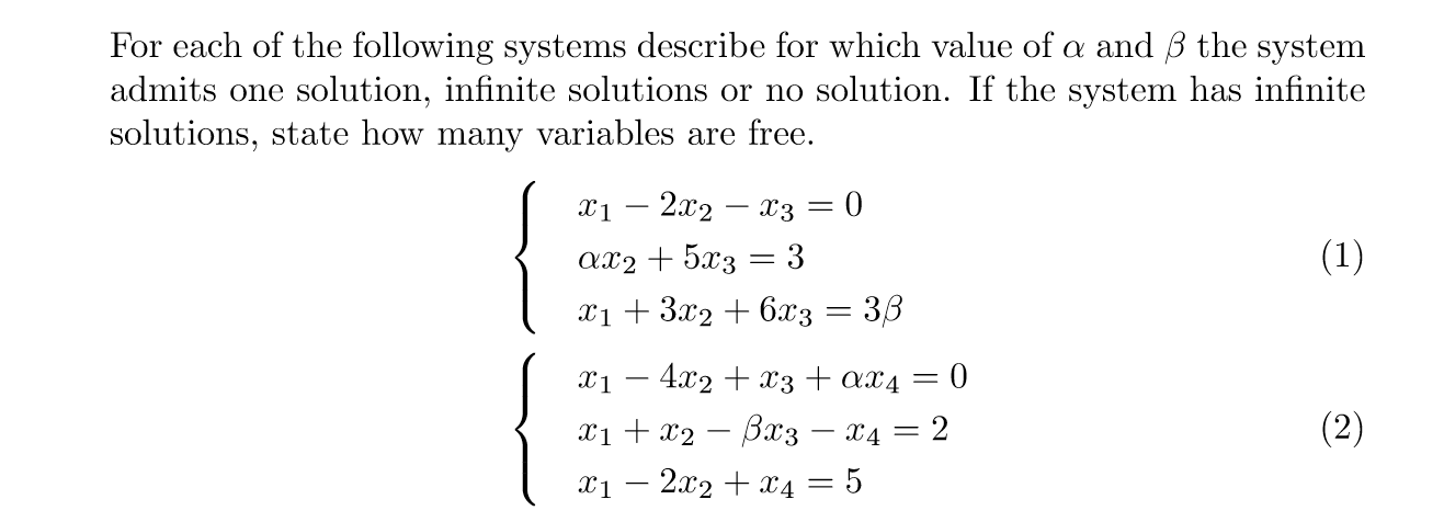 For each of the following systems describe for which value of a and 3 the system
admits one solution, infinite solutions or no solution. If the system has infinite
solutions, state how many variables are free.
x1 – 2x2 – x3 = 0
|3D
Ax2 + 5x3 = 3
(1)
xi + 3x2 + 6x3
36
X1
4.x2 + x3 + XX4 =
0
|
xi + x2 – Bax3 – x4 =
2
(2)
|
xi – 2x2 + x4 = 5
