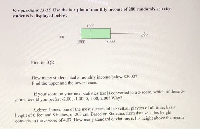 For questions 13-15. Use the box plot of monthly income of 280 randomly selected
students is displayed below:
1800
500
4000
1200
3000
Find its IQR.
How many students had a monthly income below $3000?
Find the upper and the lower fence.
If your score on your next statistics test is converted to a z-score, which of these z-
scores would you prefer: -2.00, -1.00, 0, 1.00, 2.00? Why?
Lebron James, one of the most successful basketball players of all time, has a
height of 6 feet and 8 inches, or 203 cm. Based on Statistics from data sets, his height
converts to the z-score of 4.07. How many standard deviations is his height above the mean?
