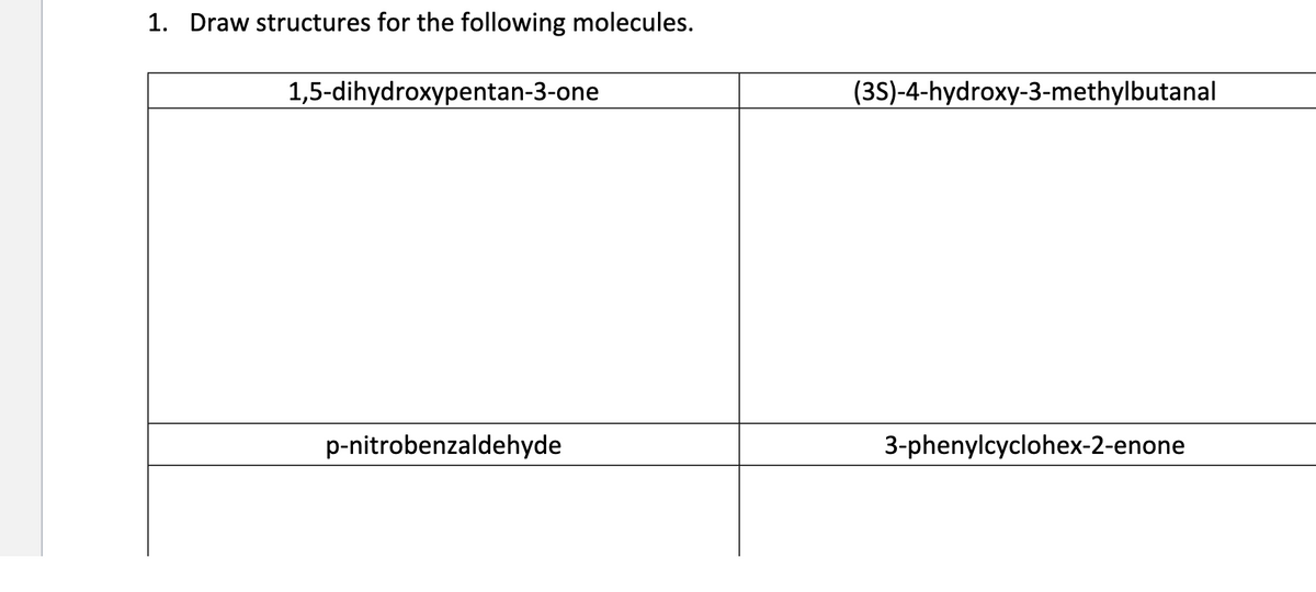 1. Draw structures for the following molecules.
1,5-dihydroxypentan-3-one
p-nitrobenzaldehyde
(3S)-4-hydroxy-3-methylbutanal
3-phenylcyclohex-2-enone